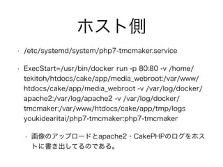 ホスト側
• /etc/systemd/system/php7-tmcmaker.service
• ExecStart=/usr/bin/docker run -p 80:80 -v /home/
tekitoh/htdocs/cake/app/media_webroot:/var/www/
htdocs/cake/app/media_webroot -v /var/log/docker/
apache2:/var/log/apache2 -v /var/log/docker/
tmcmaker:/var/www/htdocs/cake/app/tmp/logs
youkidearitai/php7-tmcmaker:php7-tmcmaker
• 画像のアップロードとapache2・CakePHPのログをホス
トに書き出してるのである。
 