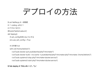 デプロイの方法
$ cat fabﬁle.py # 一部割愛
# -*- coding: utf-8 -*-
# デプロイを行う
@hosts("tekitoh.sakura")
def deploy():
# ssh_conﬁgを使えるようにする
env.use_ssh_conﬁg = True
# 文字通りcd
with cd("/home/tekitoh/"):
run("sudo docker pull youkidearitai/php7-tmcmaker")
run("sudo docker build ̶no-cache -t youkidearitai/php7-tmcmaker:php7-tmcmaker /home/tekitoh/")
run("sudo systemctl stop php7-tmcmaker-docker.service")
run("sudo systemctl start php7-tmcmaker-docker.service")
$ fab deploy # でおしまいヽ(^。^)ノ
 
