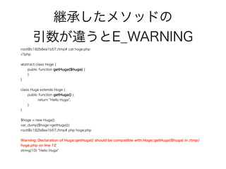 継承したメソッドの 
引数が違うとE_WARNING
root@c182b8ea1b57:/tmp# cat hoge.php
<?php
abstract class Hoge {
public function getHuga($huga) {
}
}
class Huga extends Hoge {
public function getHuga() {
return "Hello Huga";
}
}
$hoge = new Huga();
var_dump($hoge->getHuga());
root@c182b8ea1b57:/tmp# php hoge.php
Warning: Declaration of Huga::getHuga() should be compatible with Hoge::getHuga($huga) in /tmp/
hoge.php on line 12
string(10) "Hello Huga"
 