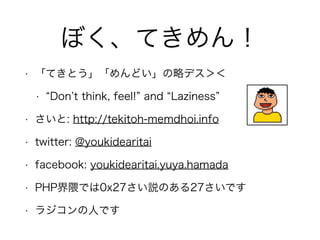 ぼく、てきめん！
• 「てきとう」「めんどい」の略デス＞＜
• Don t think, feel! and Laziness
• さいと: http://tekitoh-memdhoi.info
• twitter: @youkidearitai
• facebook: youkidearitai.yuya.hamada
• PHP界隈では0x27さい説のある27さいです
• ラジコンの人です
 