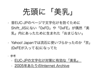 先頭に「美乳」
• 昔EUC-JPのページで文字化けを防ぐために
Shift_JISにない「0xFD」や「0xFE」が偶然「美
乳」内にあったために生まれた「おまじない」
• Yahoo! Japanでは流石に使いづらかったのか「京」
(0xFEが入ってる)になってた
• 参考
• EUC-JPの文字化け対策に有効な「美乳」
• 2005年あたりのInternet Archive
 