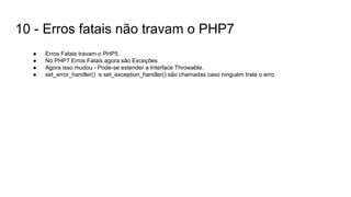 10 - Erros fatais não travam o PHP7
● Erros Fatais travam o PHP5.
● No PHP7 Erros Fatais agora são Exceções
● Agora isso mudou - Pode-se estender a Interface Throwable.
● set_error_handler() e set_exception_handler() são chamadas caso ninguém trate o erro.
 