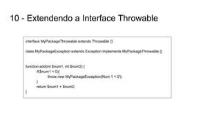 10 - Extendendo a Interface Throwable
interface MyPackageThrowable extends Throwable {}
class MyPackageException extends Exception implements MyPackageThrowable {}
function add(int $num1, int $num2) {
if($num1 < 0){
throw new MyPackageException(Num 1 < 0');
}
return $num1 + $num2;
}
 
