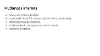 Mudanças internas
● Árvore de sintaxe abstrata
● suporte 64 bits (LFS, strings > 2e31, inteiros de 64 bits).
● gerenciamento de memória.
● implementação de segurança sobre threads.
● estrutura de dados.
 
