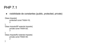PHP 7.1
● visibilidade de constantes (public, protected, private)
Class Imposto{
protected const TAXA=10;
//
}
Class ImpostoSP extends Imposto{
private const TAXA=20;
//
}
Class ImpostoRJ extends Imposto{
private const TAXA=30;
//
}
 
