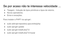 Se por acaso não te interessa velocidade ...
● Tipagem : Indução de tipos primitivos e tipos de retorno.
● Novos operadores.
● Erros e exceções.
Para instalar o PHP7 via apt-get :
● sudo add-apt-repository ppa:ondrej/php
● sudo apt-get update
● sudo apt-get install php7.0
● sudo apt-get install php7.0-mysql
 