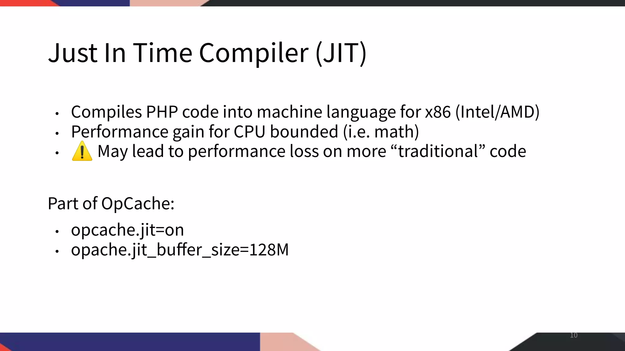 Just In Time Compiler (JIT) • Compiles PHP code into machine language for x86 (Intel/AMD) • Performance gain for CPU bounded (i.e. math) • ⚠ May lead to performance loss on more “traditional” code Part of OpCache: • opcache.jit=on • opache.jit_buﬀer_size=128M 10 