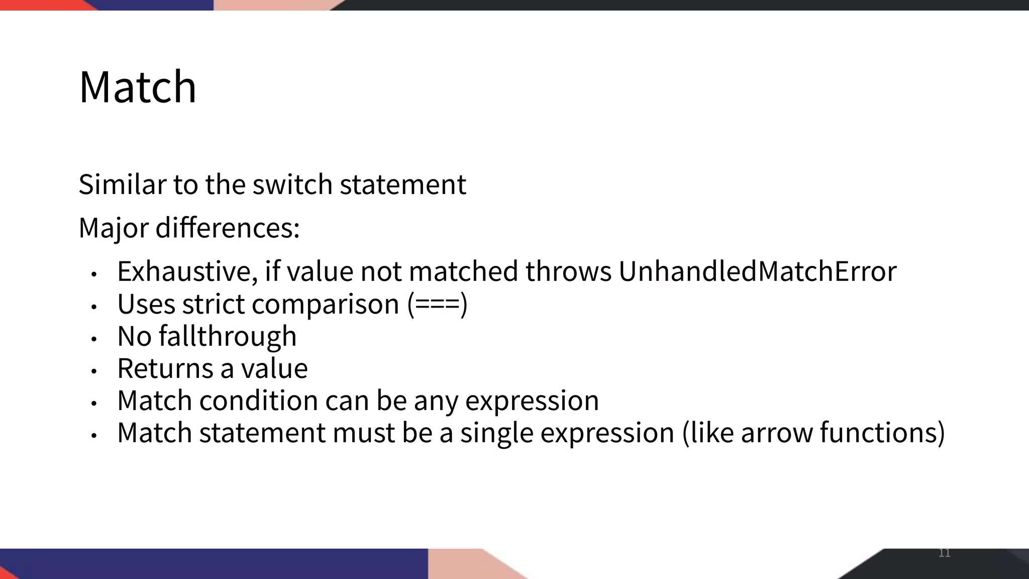 Match Similar to the switch statement Major diﬀerences: • Exhaustive, if value not matched throws UnhandledMatchError • Uses strict comparison (===) • No fallthrough • Returns a value • Match condition can be any expression • Match statement must be a single expression (like arrow functions) 11 