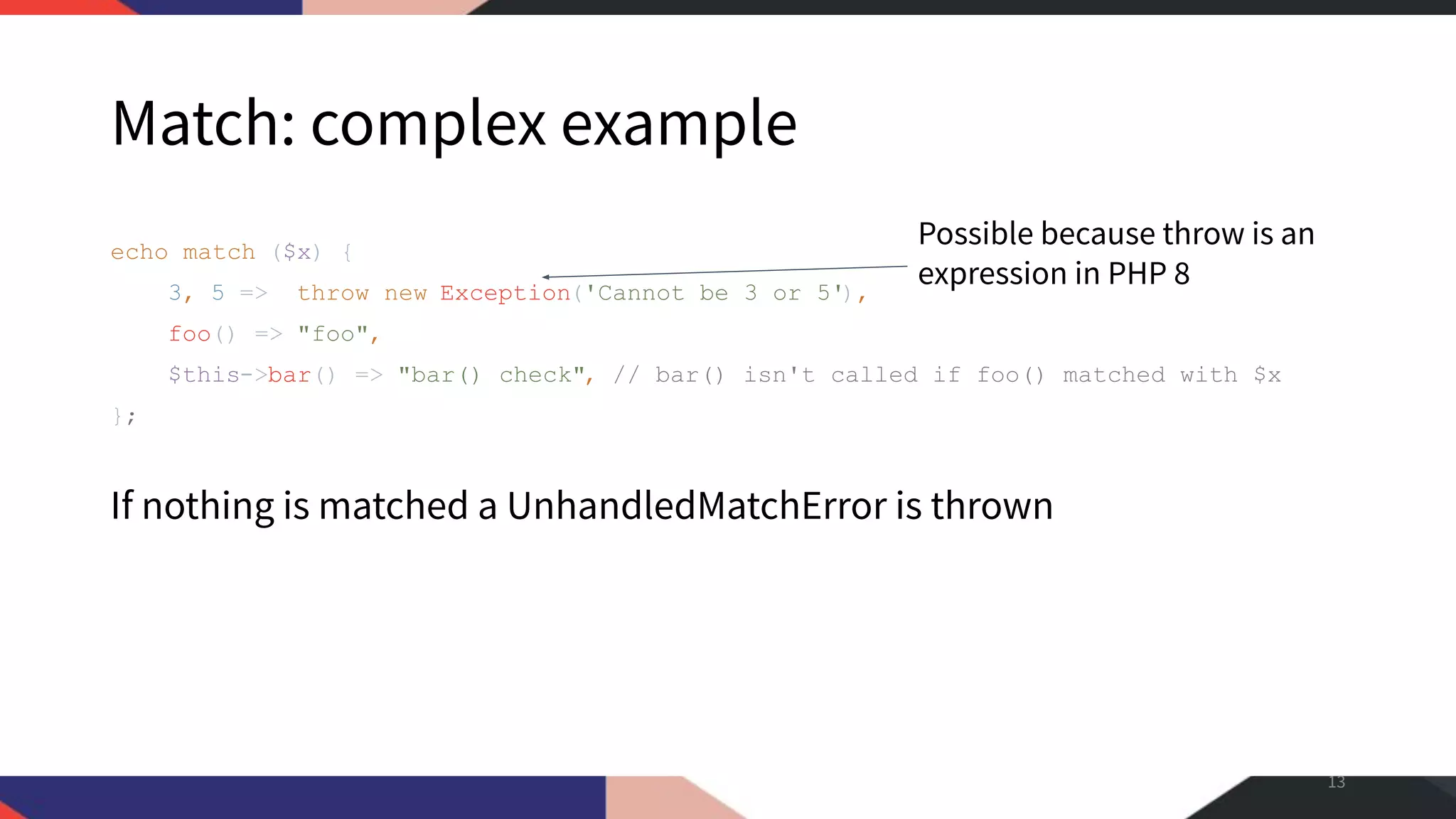 Match: complex example echo match ($x) { 3, 5 => throw new Exception('Cannot be 3 or 5'), foo() => "foo", $this->bar() => "bar() check", // bar() isn't called if foo() matched with $x }; If nothing is matched a UnhandledMatchError is thrown 13 Possible because throw is an expression in PHP 8 