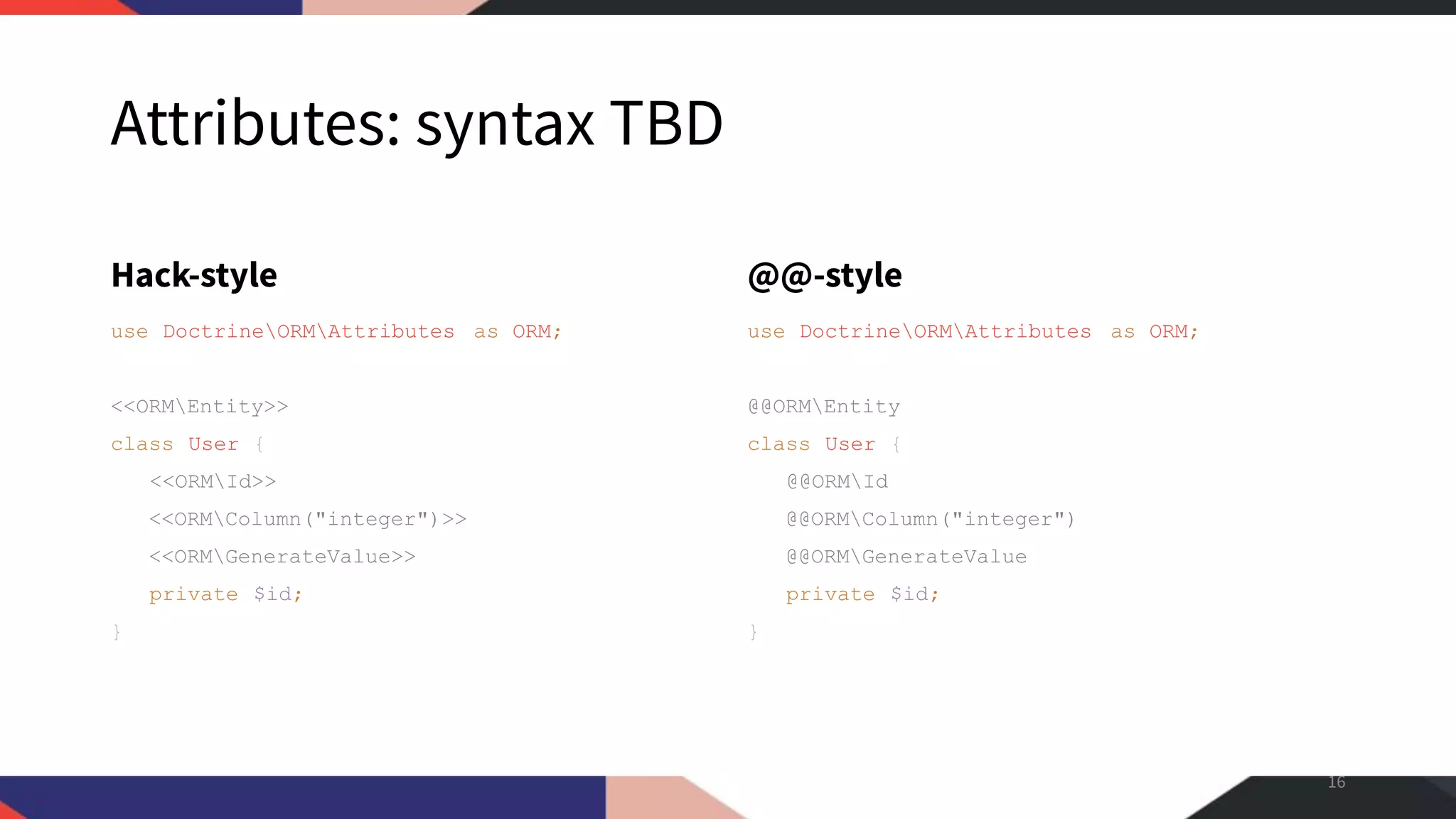 Attributes: syntax TBD Hack-style use DoctrineORMAttributes as ORM; <<ORMEntity>> class User { <<ORMId>> <<ORMColumn("integer")>> <<ORMGenerateValue>> private $id; } @@-style use DoctrineORMAttributes as ORM; @@ORMEntity class User { @@ORMId @@ORMColumn("integer") @@ORMGenerateValue private $id; } 16 
