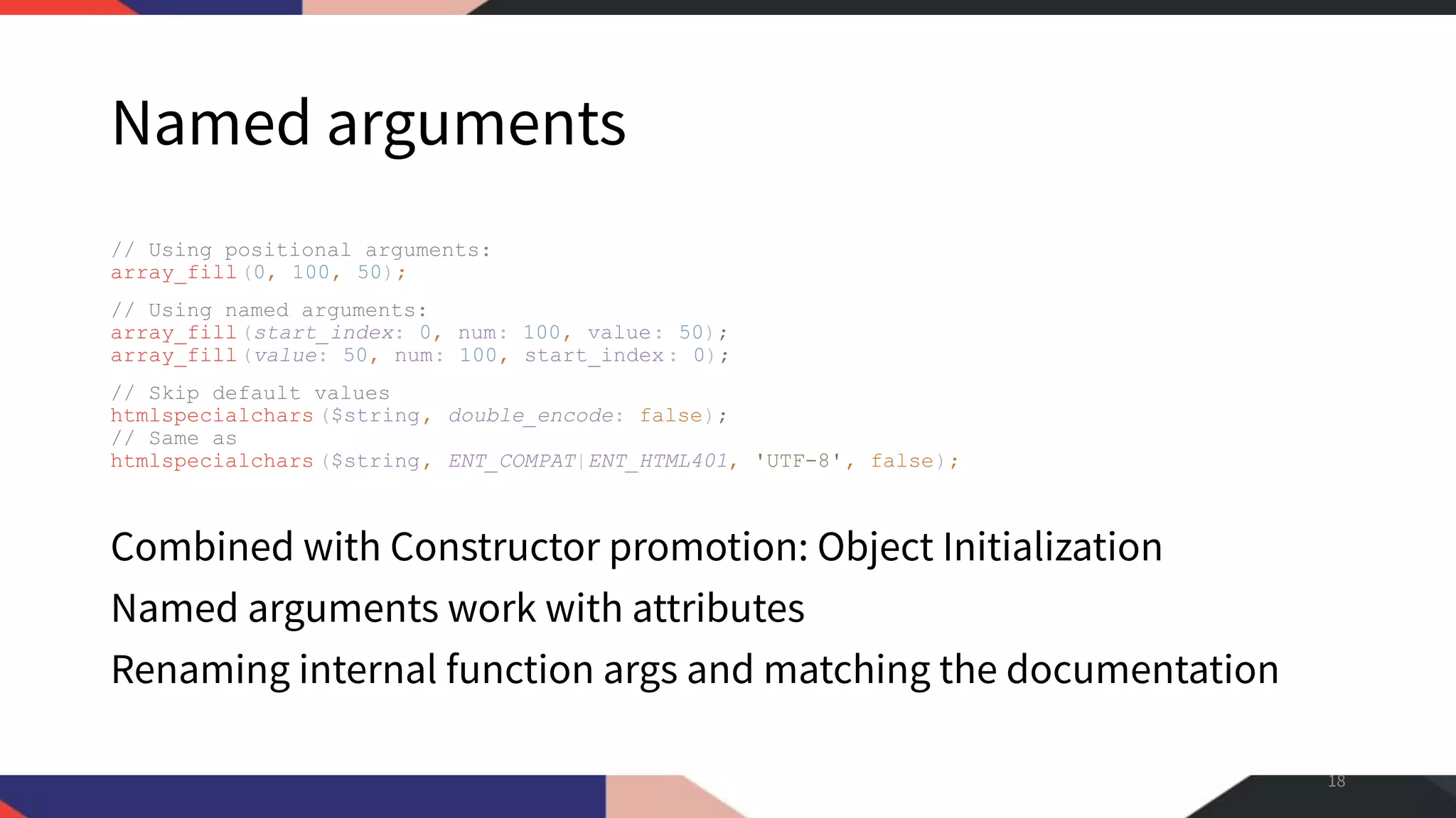 Named arguments // Using positional arguments: array_fill(0, 100, 50); // Using named arguments: array_fill(start_index: 0, num: 100, value: 50); array_fill(value: 50, num: 100, start_index: 0); // Skip default values htmlspecialchars ($string, double_encode: false); // Same as htmlspecialchars ($string, ENT_COMPAT|ENT_HTML401, 'UTF-8', false); Combined with Constructor promotion: Object Initialization Named arguments work with attributes Renaming internal function args and matching the documentation 18 