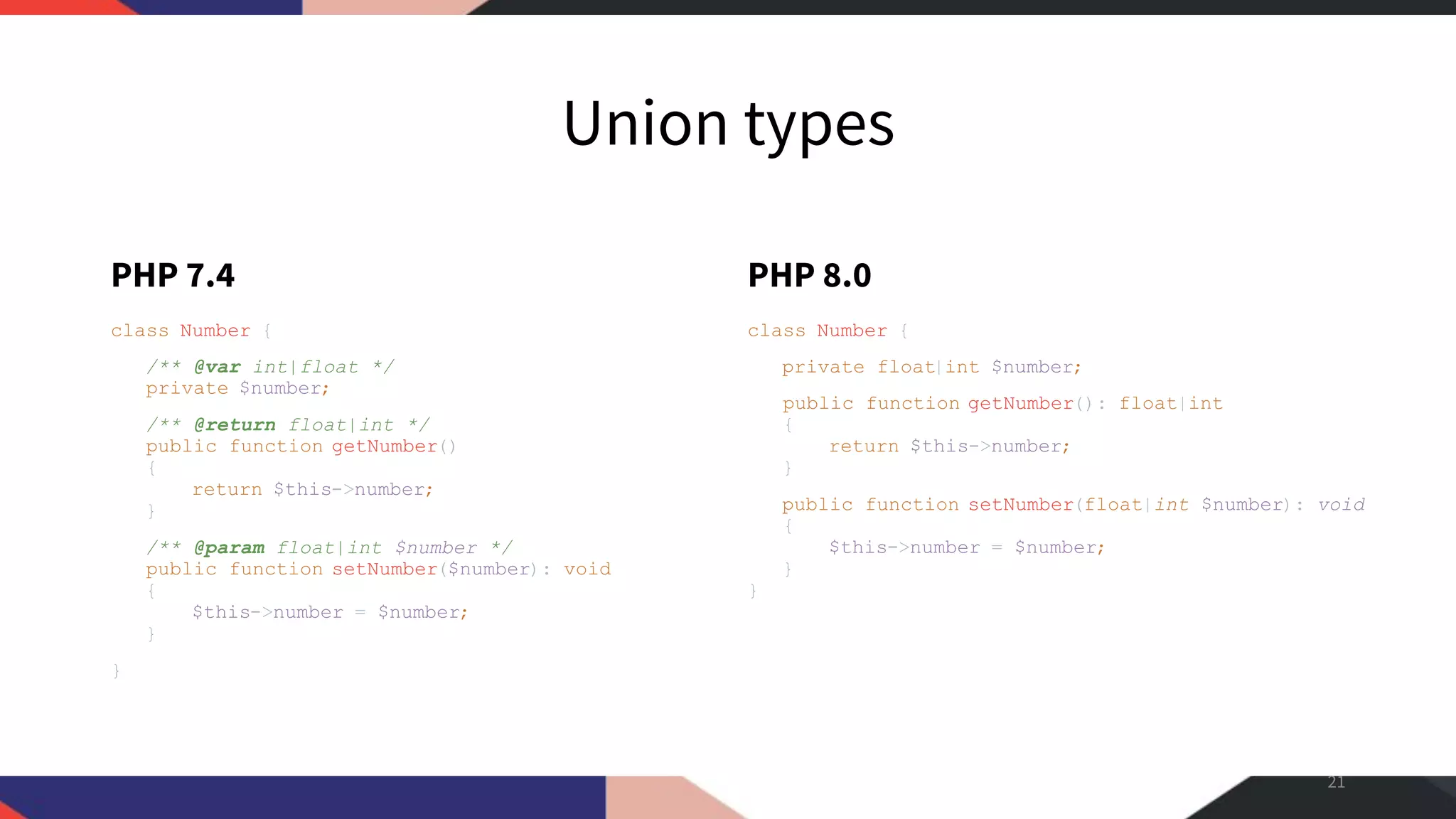 Union types PHP 7.4 class Number { /** @var int|float */ private $number; /** @return float|int */ public function getNumber() { return $this->number; } /** @param float|int $number */ public function setNumber($number): void { $this->number = $number; } } PHP 8.0 class Number { private float|int $number; public function getNumber(): float|int { return $this->number; } public function setNumber(float|int $number): void { $this->number = $number; } } 21 