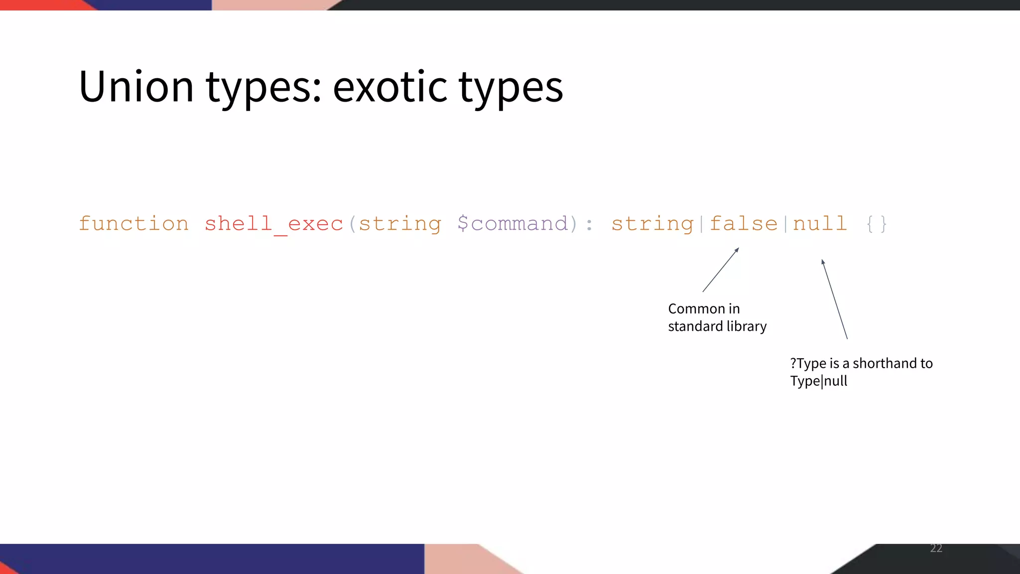 Union types: exotic types function shell_exec(string $command): string|false|null {} 22 Common in standard library ?Type is a shorthand to Type|null 