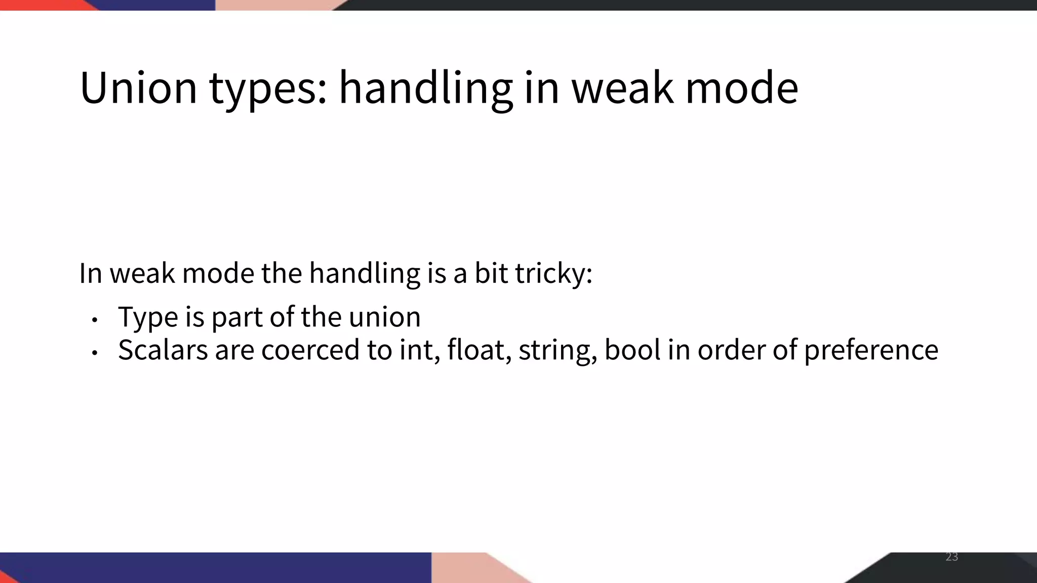 Union types: handling in weak mode In weak mode the handling is a bit tricky: • Type is part of the union • Scalars are coerced to int, float, string, bool in order of preference 23 