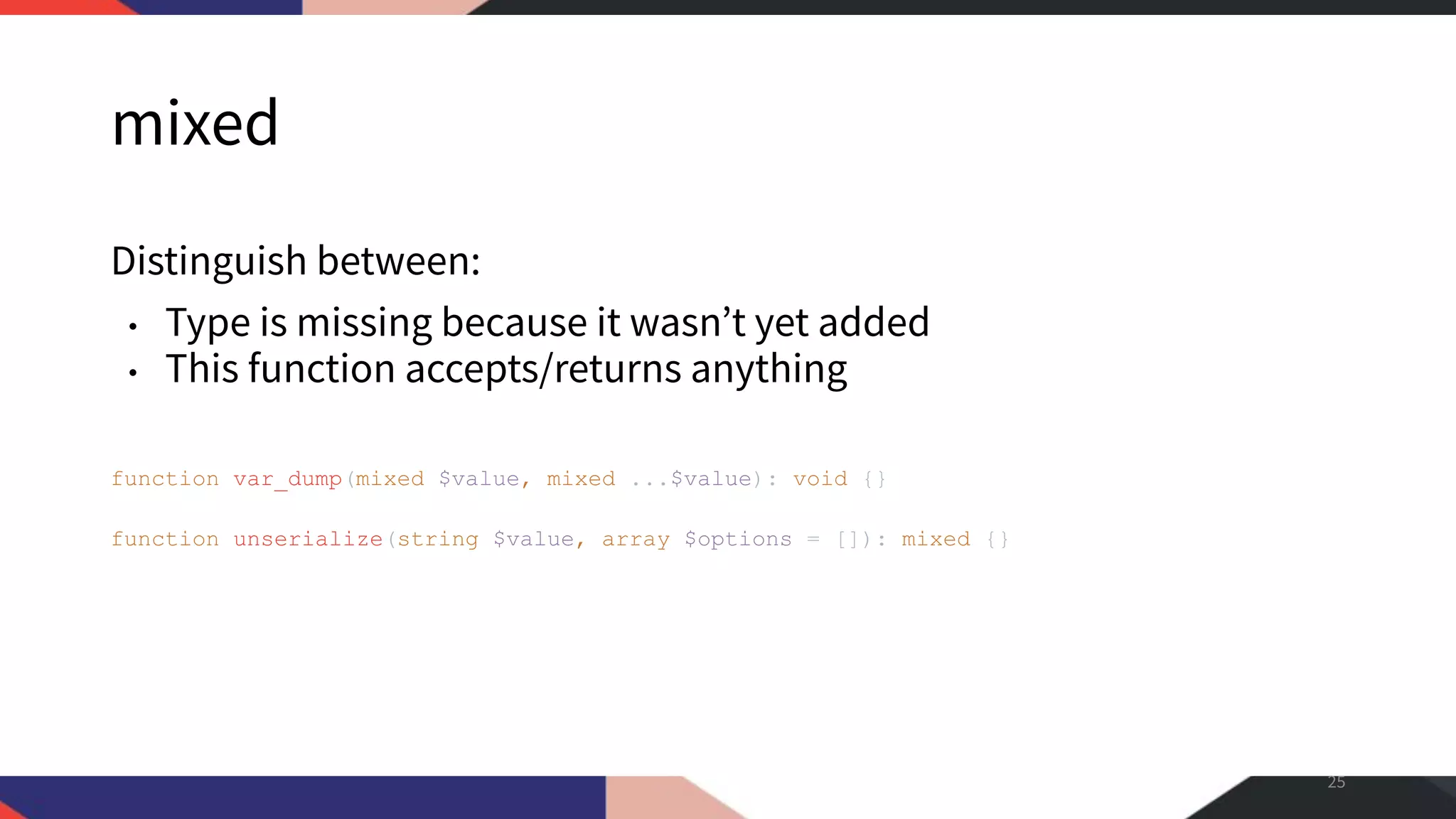 mixed Distinguish between: • Type is missing because it wasn’t yet added • This function accepts/returns anything 25 function var_dump(mixed $value, mixed ...$value): void {} function unserialize(string $value, array $options = []): mixed {} 