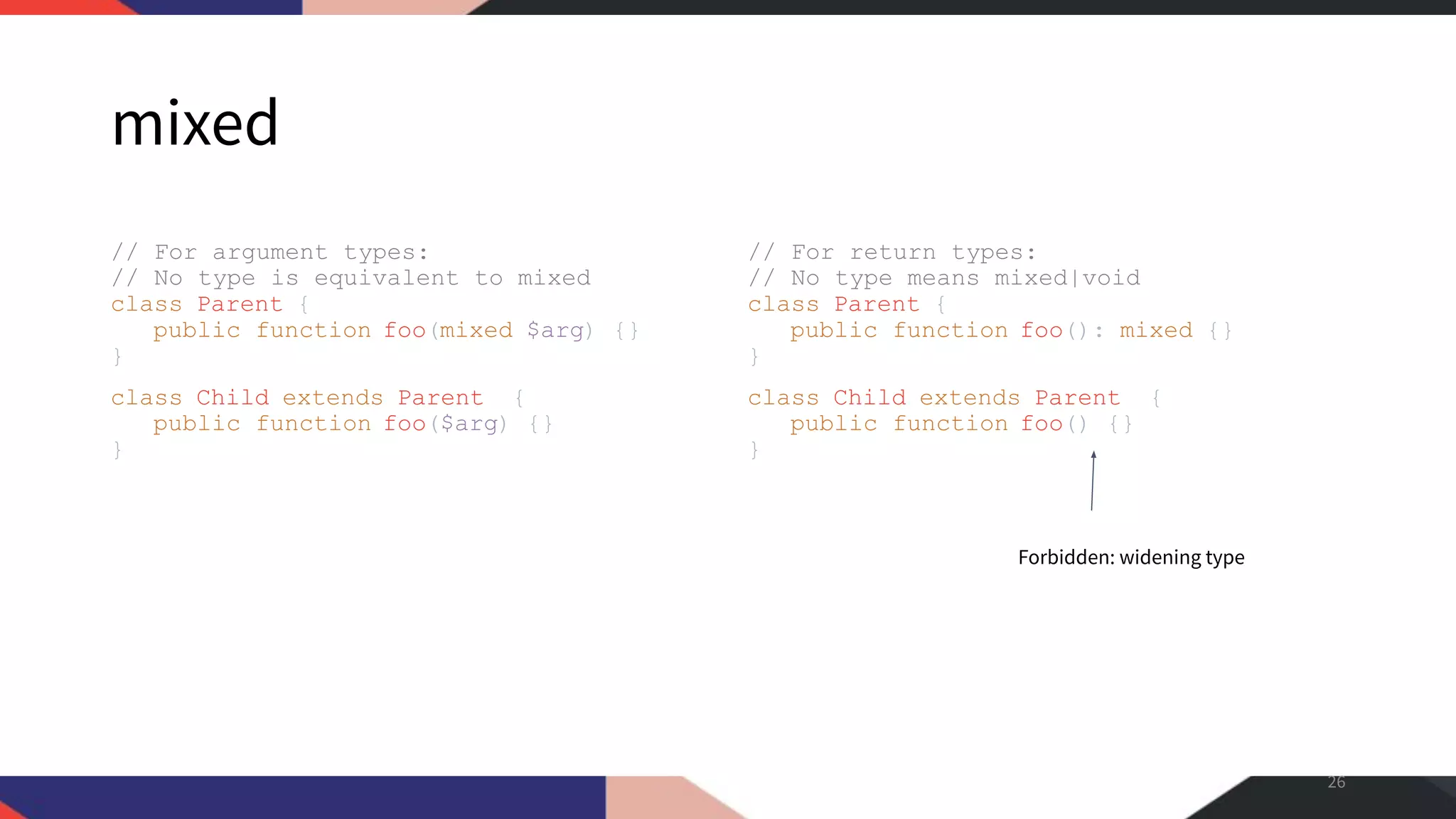 mixed // For argument types: // No type is equivalent to mixed class Parent { public function foo(mixed $arg) {} } class Child extends Parent { public function foo($arg) {} } // For return types: // No type means mixed|void class Parent { public function foo(): mixed {} } class Child extends Parent { public function foo() {} } 26 Forbidden: widening type 
