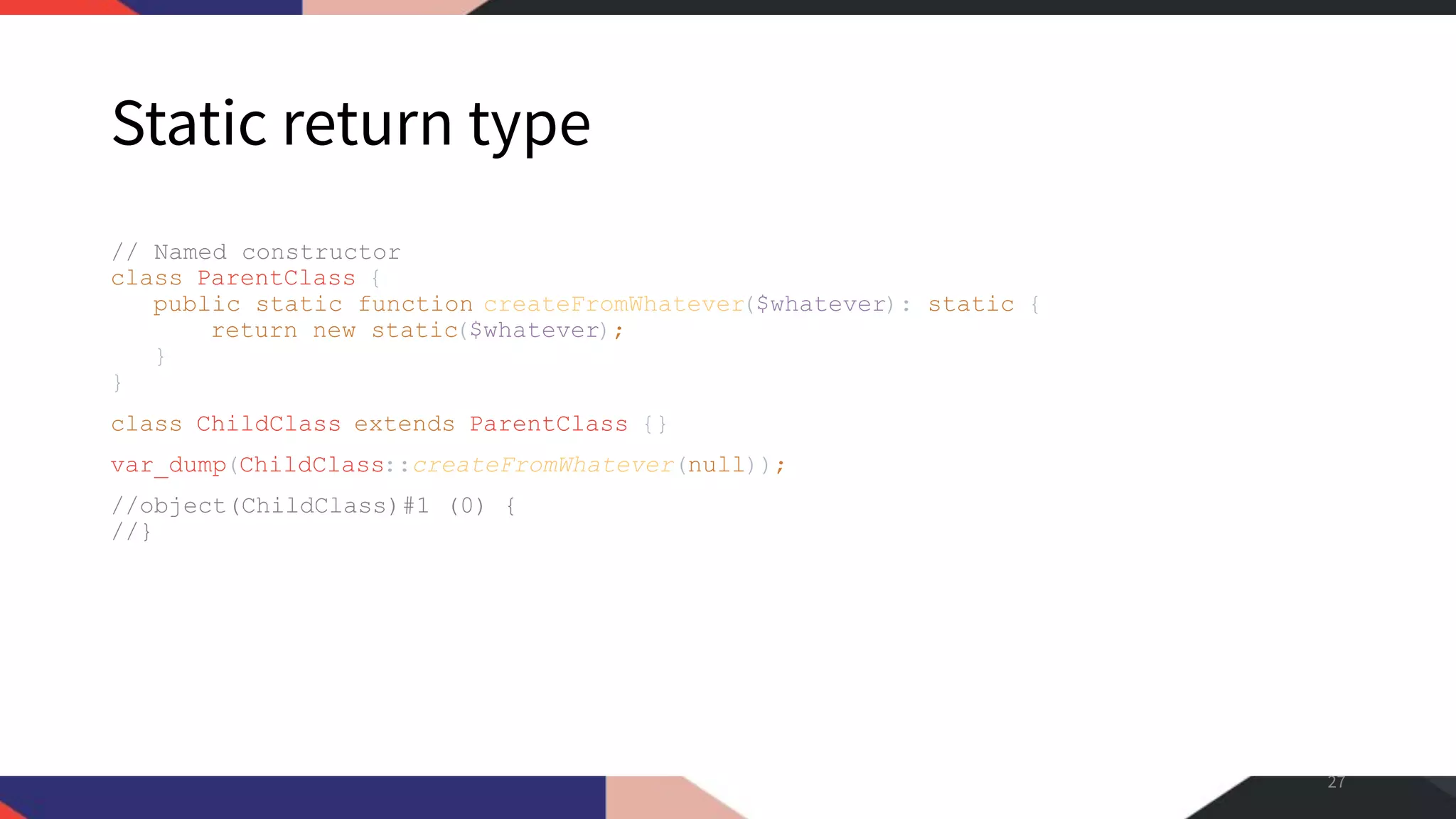 Static return type // Named constructor class ParentClass { public static function createFromWhatever($whatever): static { return new static($whatever); } } class ChildClass extends ParentClass {} var_dump(ChildClass::createFromWhatever(null)); //object(ChildClass)#1 (0) { //} 27 
