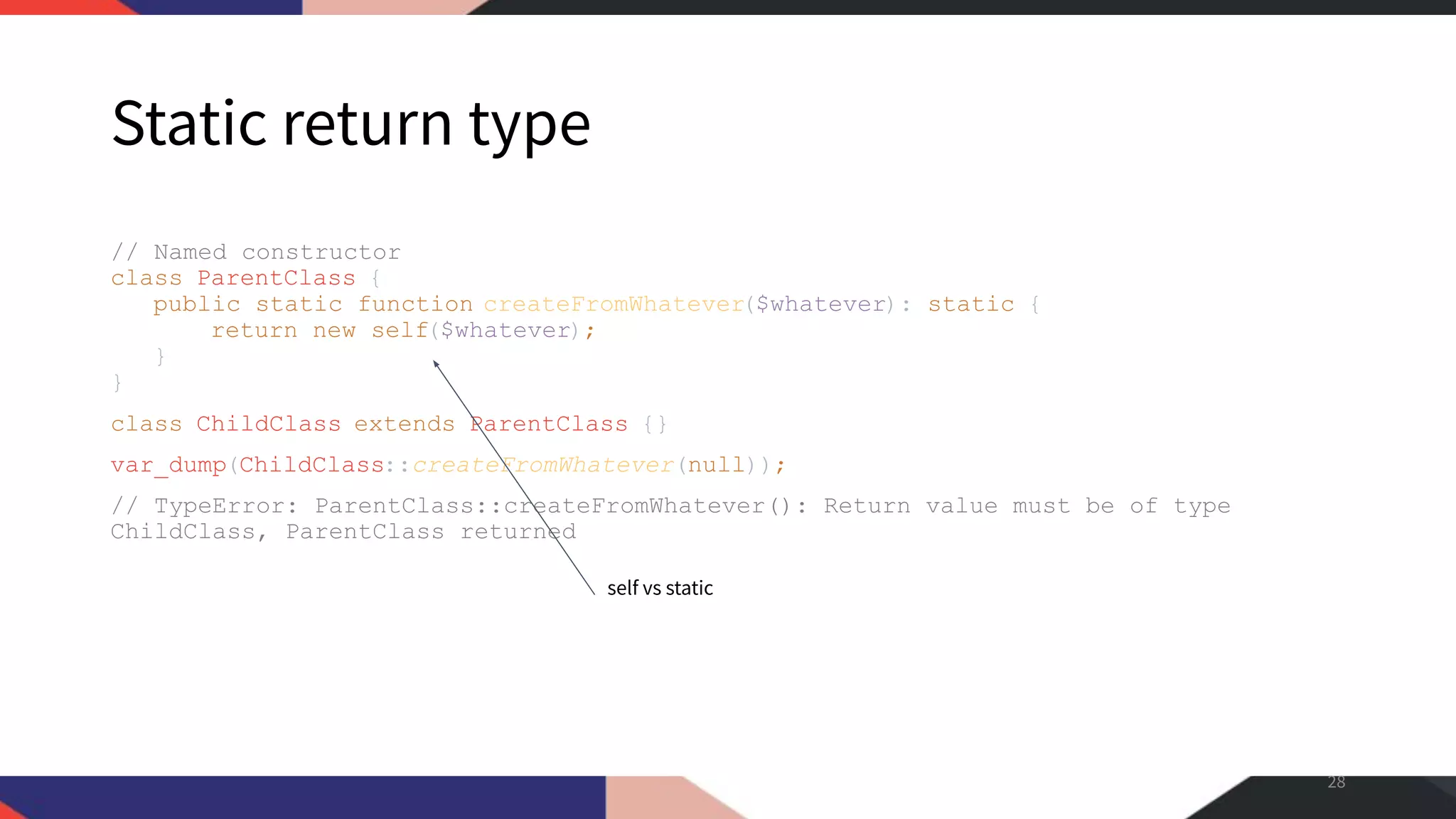 Static return type // Named constructor class ParentClass { public static function createFromWhatever($whatever): static { return new self($whatever); } } class ChildClass extends ParentClass {} var_dump(ChildClass::createFromWhatever(null)); // TypeError: ParentClass::createFromWhatever(): Return value must be of type ChildClass, ParentClass returned 28 self vs static 