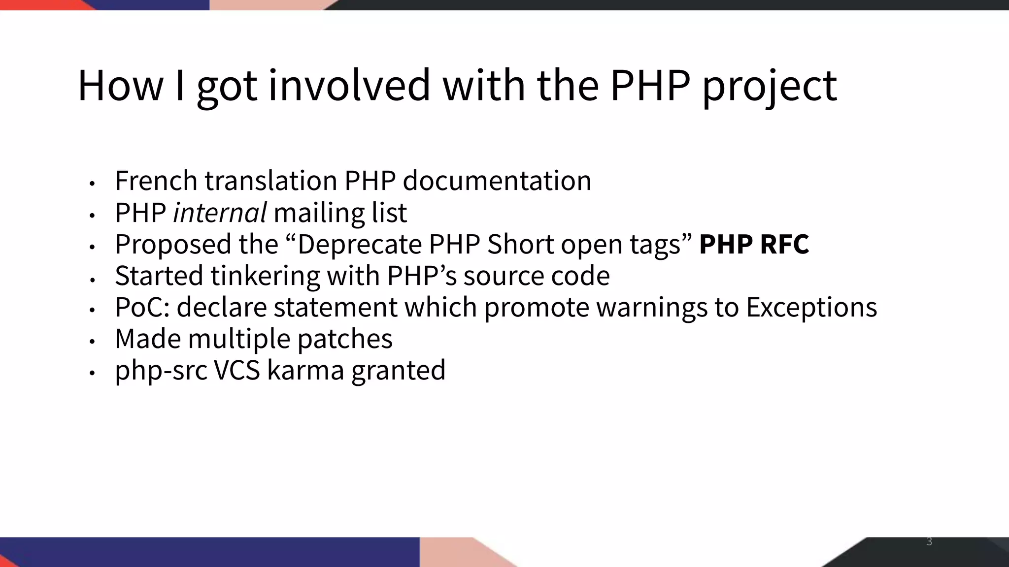 How I got involved with the PHP project • French translation PHP documentation • PHP internal mailing list • Proposed the “Deprecate PHP Short open tags” PHP RFC • Started tinkering with PHP’s source code • PoC: declare statement which promote warnings to Exceptions • Made multiple patches • php-src VCS karma granted 3 