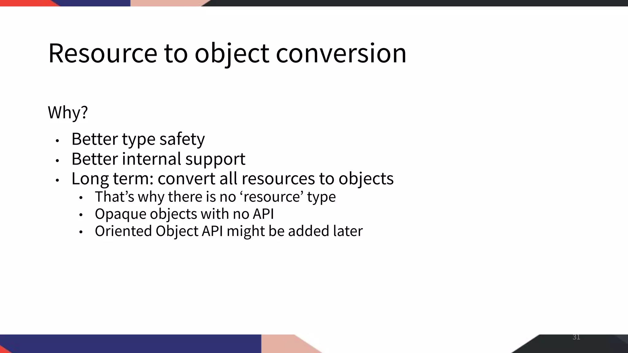Resource to object conversion Why? • Better type safety • Better internal support • Long term: convert all resources to objects • That’s why there is no ‘resource’ type • Opaque objects with no API • Oriented Object API might be added later 31 