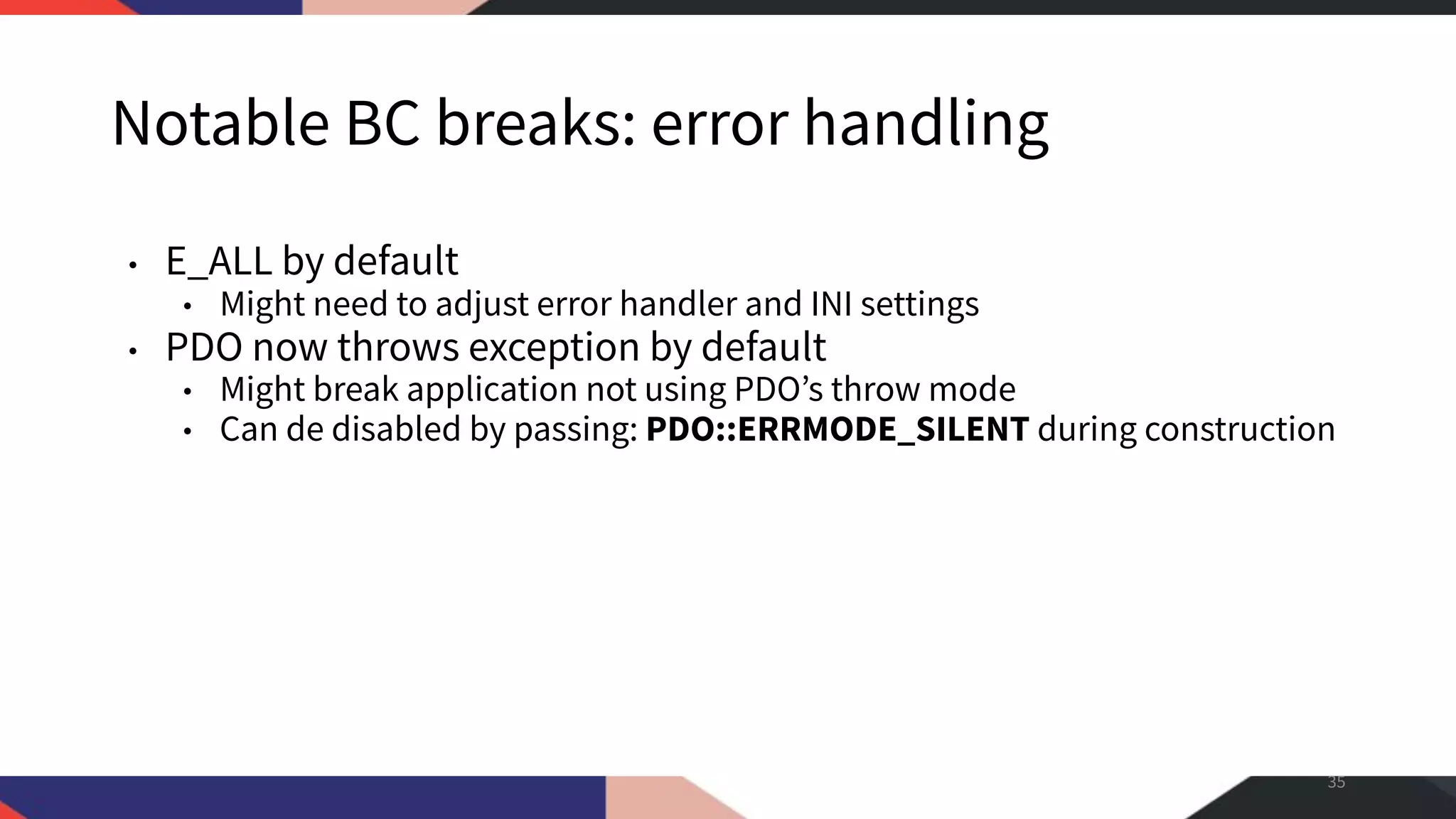 Notable BC breaks: error handling • E_ALL by default • Might need to adjust error handler and INI settings • PDO now throws exception by default • Might break application not using PDO’s throw mode • Can de disabled by passing: PDO::ERRMODE_SILENT during construction 35 