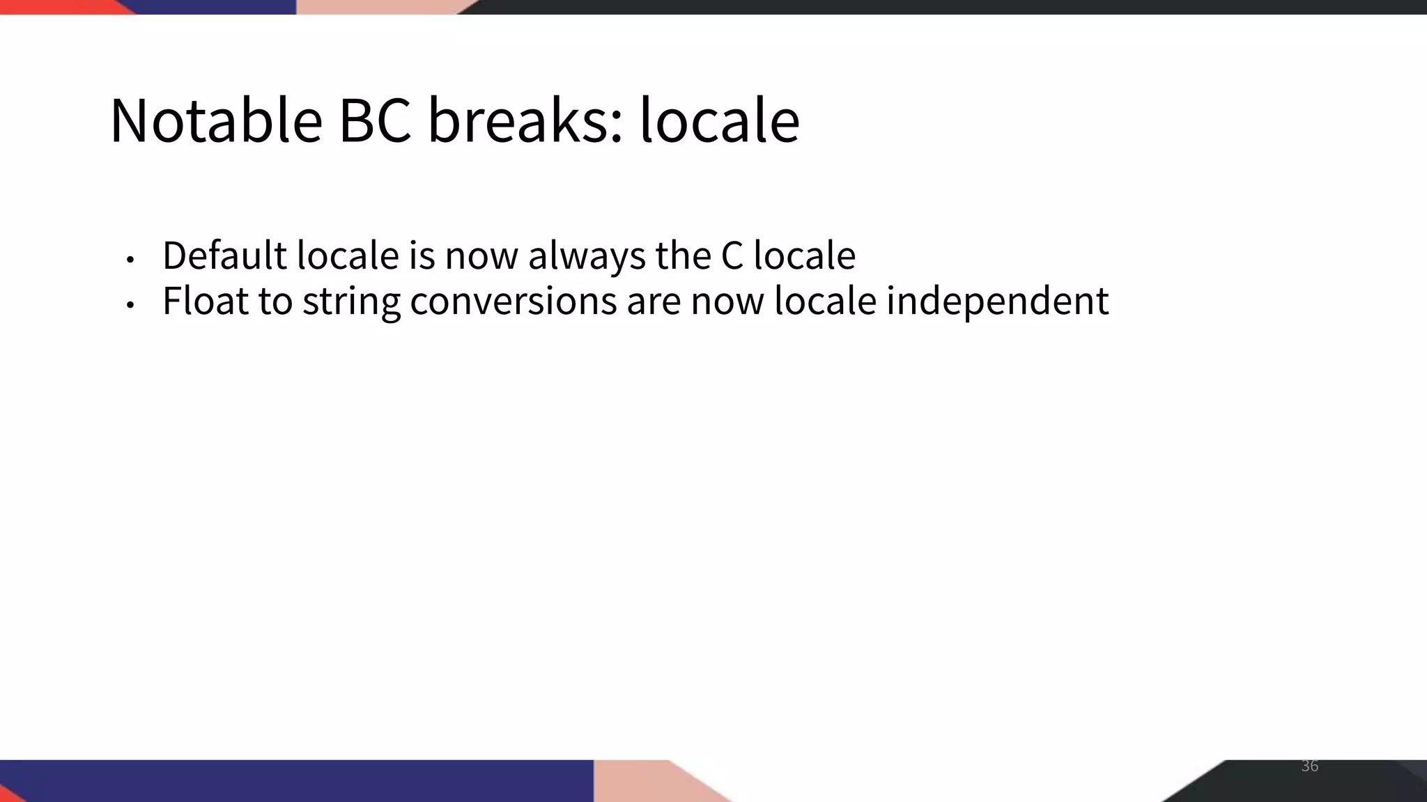 Notable BC breaks: locale • Default locale is now always the C locale • Float to string conversions are now locale independent 36 