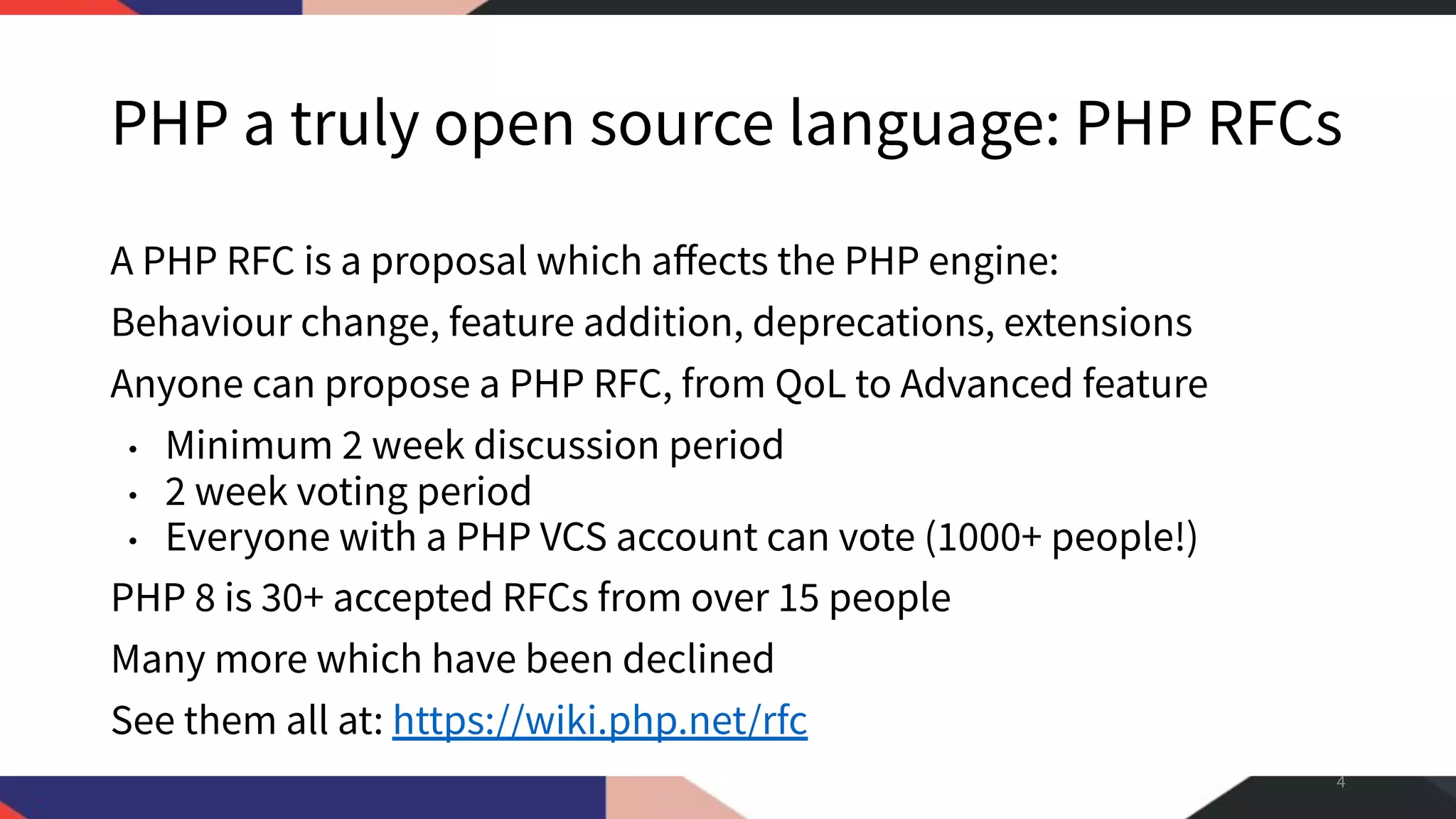 PHP a truly open source language: PHP RFCs A PHP RFC is a proposal which aﬀects the PHP engine: Behaviour change, feature addition, deprecations, extensions Anyone can propose a PHP RFC, from QoL to Advanced feature • Minimum 2 week discussion period • 2 week voting period • Everyone with a PHP VCS account can vote (1000+ people!) PHP 8 is 30+ accepted RFCs from over 15 people Many more which have been declined See them all at: https://wiki.php.net/rfc 4 