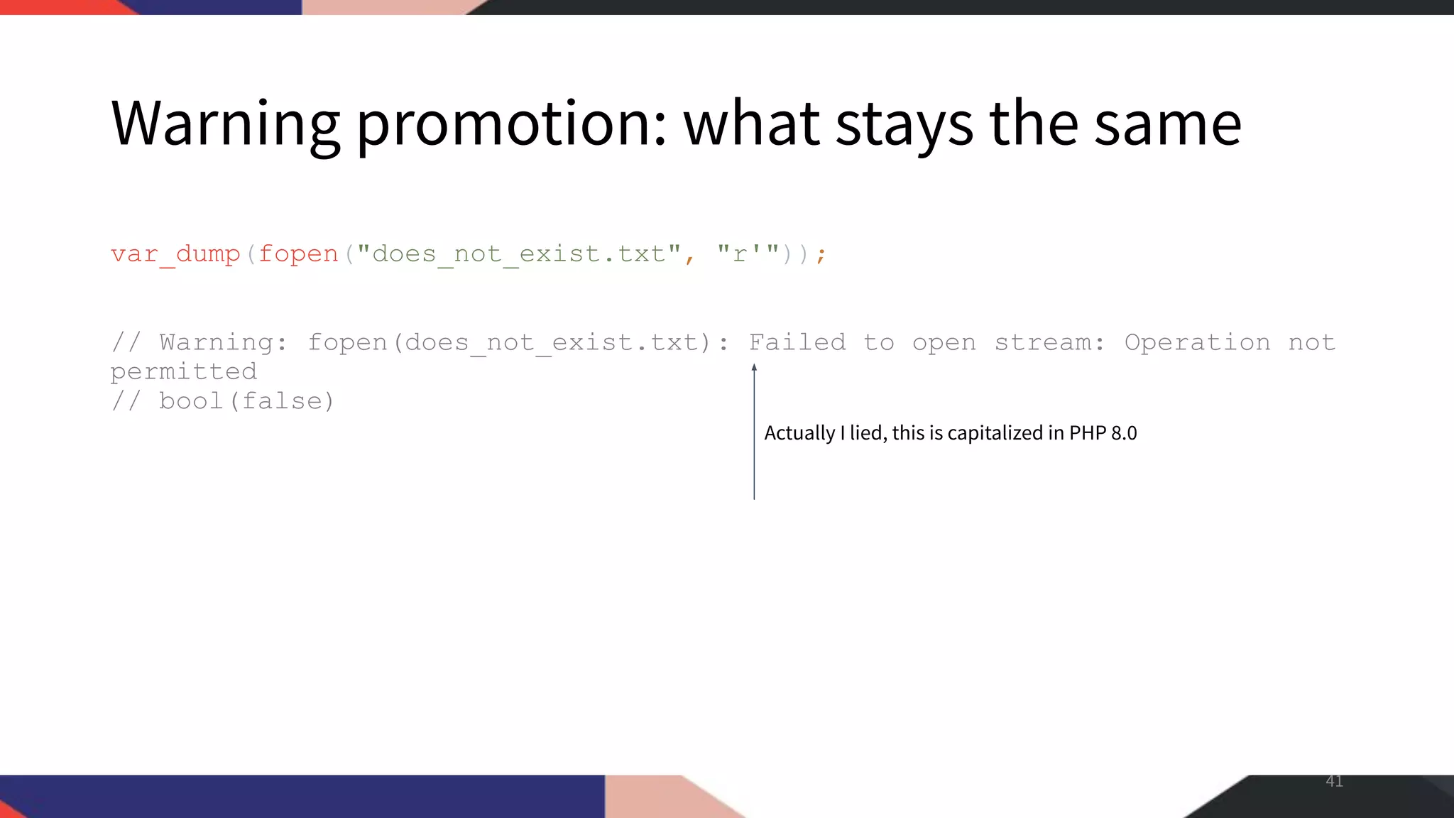Warning promotion: what stays the same var_dump(fopen("does_not_exist.txt", "r'")); // Warning: fopen(does_not_exist.txt): Failed to open stream: Operation not permitted // bool(false) 41 Actually I lied, this is capitalized in PHP 8.0 