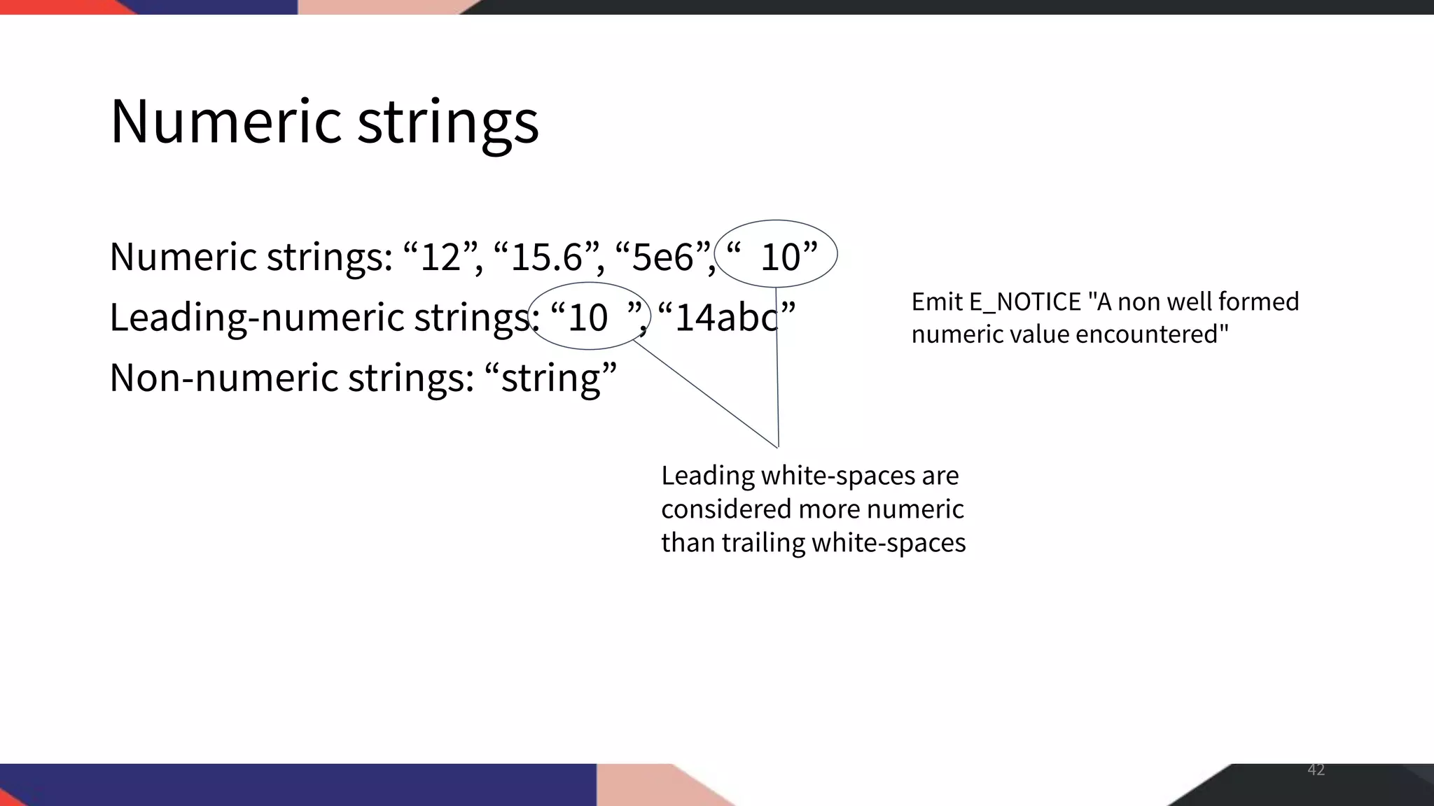 Numeric strings Numeric strings: “12”, “15.6”, “5e6”, “ 10” Leading-numeric strings: “10 ”, “14abc” Non-numeric strings: “string” 42 Emit E_NOTICE "A non well formed numeric value encountered" Leading white-spaces are considered more numeric than trailing white-spaces 