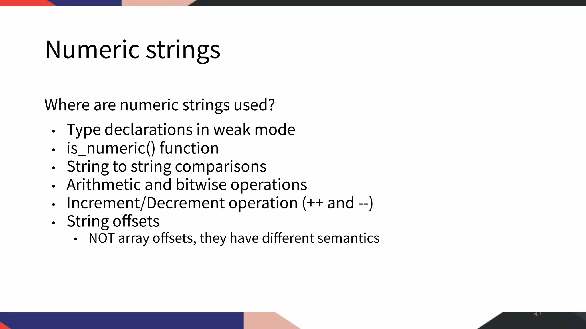 Numeric strings Where are numeric strings used? • Type declarations in weak mode • is_numeric() function • String to string comparisons • Arithmetic and bitwise operations • Increment/Decrement operation (++ and --) • String oﬀsets • NOT array oﬀsets, they have diﬀerent semantics 43 