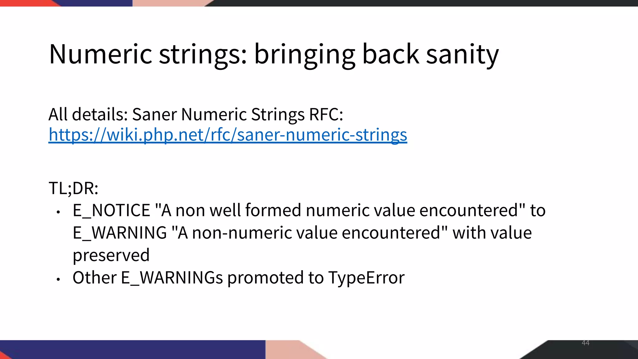 Numeric strings: bringing back sanity All details: Saner Numeric Strings RFC: https://wiki.php.net/rfc/saner-numeric-strings TL;DR: • E_NOTICE "A non well formed numeric value encountered" to E_WARNING "A non-numeric value encountered" with value preserved • Other E_WARNINGs promoted to TypeError 44 