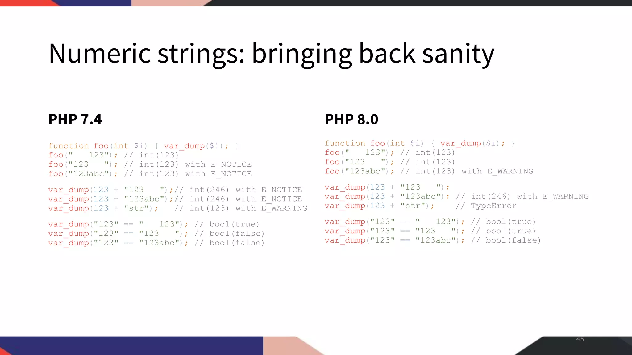 Numeric strings: bringing back sanity PHP 7.4 function foo(int $i) { var_dump($i); } foo(" 123"); // int(123) foo("123 "); // int(123) with E_NOTICE foo("123abc"); // int(123) with E_NOTICE var_dump(123 + "123 ");// int(246) with E_NOTICE var_dump(123 + "123abc");// int(246) with E_NOTICE var_dump(123 + "str"); // int(123) with E_WARNING var_dump("123" == " 123"); // bool(true) var_dump("123" == "123 "); // bool(false) var_dump("123" == "123abc"); // bool(false) PHP 8.0 function foo(int $i) { var_dump($i); } foo(" 123"); // int(123) foo("123 "); // int(123) foo("123abc"); // int(123) with E_WARNING var_dump(123 + "123 "); var_dump(123 + "123abc"); // int(246) with E_WARNING var_dump(123 + "str"); // TypeError var_dump("123" == " 123"); // bool(true) var_dump("123" == "123 "); // bool(true) var_dump("123" == "123abc"); // bool(false) 45 