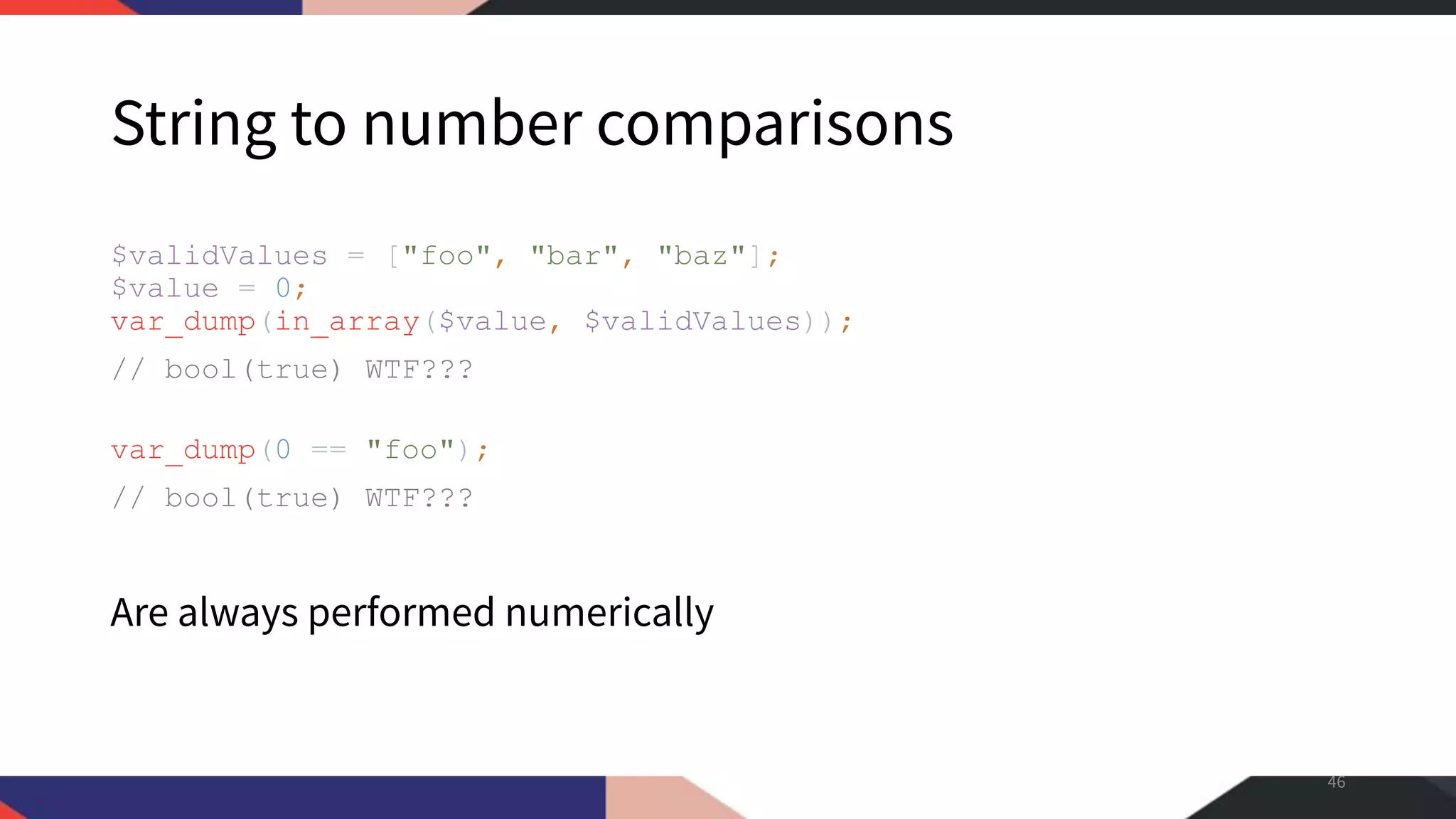 String to number comparisons $validValues = ["foo", "bar", "baz"]; $value = 0; var_dump(in_array($value, $validValues)); // bool(true) WTF??? var_dump(0 == "foo"); // bool(true) WTF??? Are always performed numerically 46 