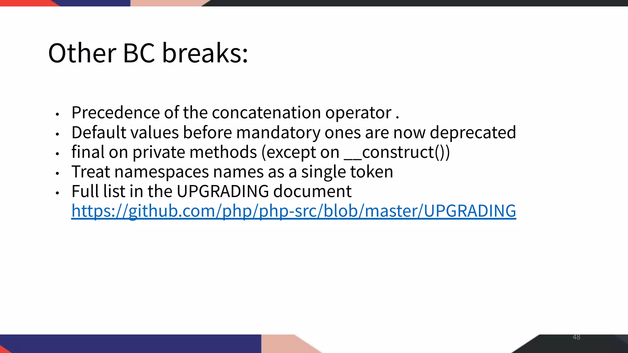 Other BC breaks: • Precedence of the concatenation operator . • Default values before mandatory ones are now deprecated • final on private methods (except on __construct()) • Treat namespaces names as a single token • Full list in the UPGRADING document https://github.com/php/php-src/blob/master/UPGRADING 48 