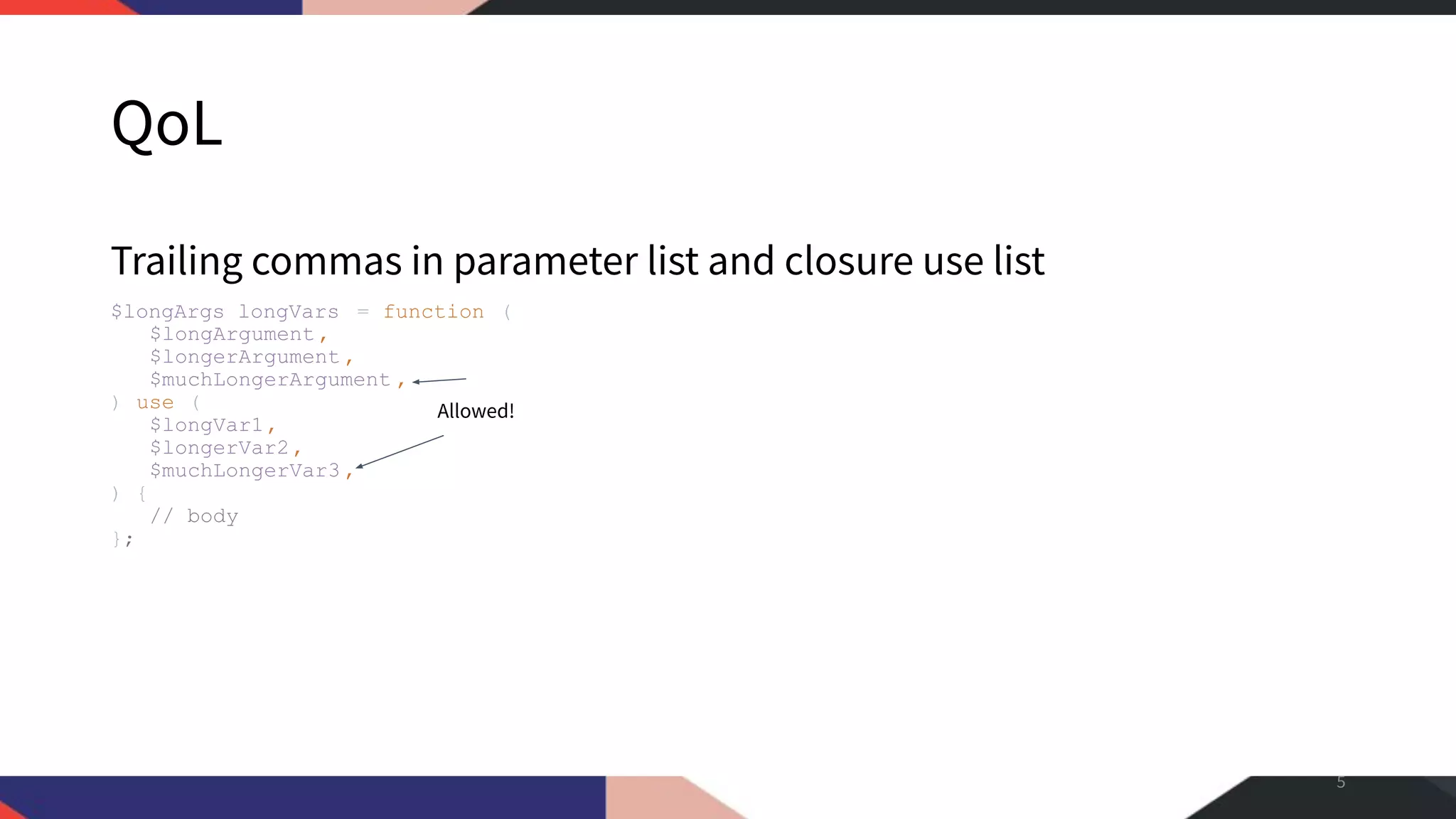 QoL Trailing commas in parameter list and closure use list $longArgs_longVars = function ( $longArgument, $longerArgument , $muchLongerArgument , ) use ( $longVar1, $longerVar2, $muchLongerVar3 , ) { // body }; 5 Allowed! 