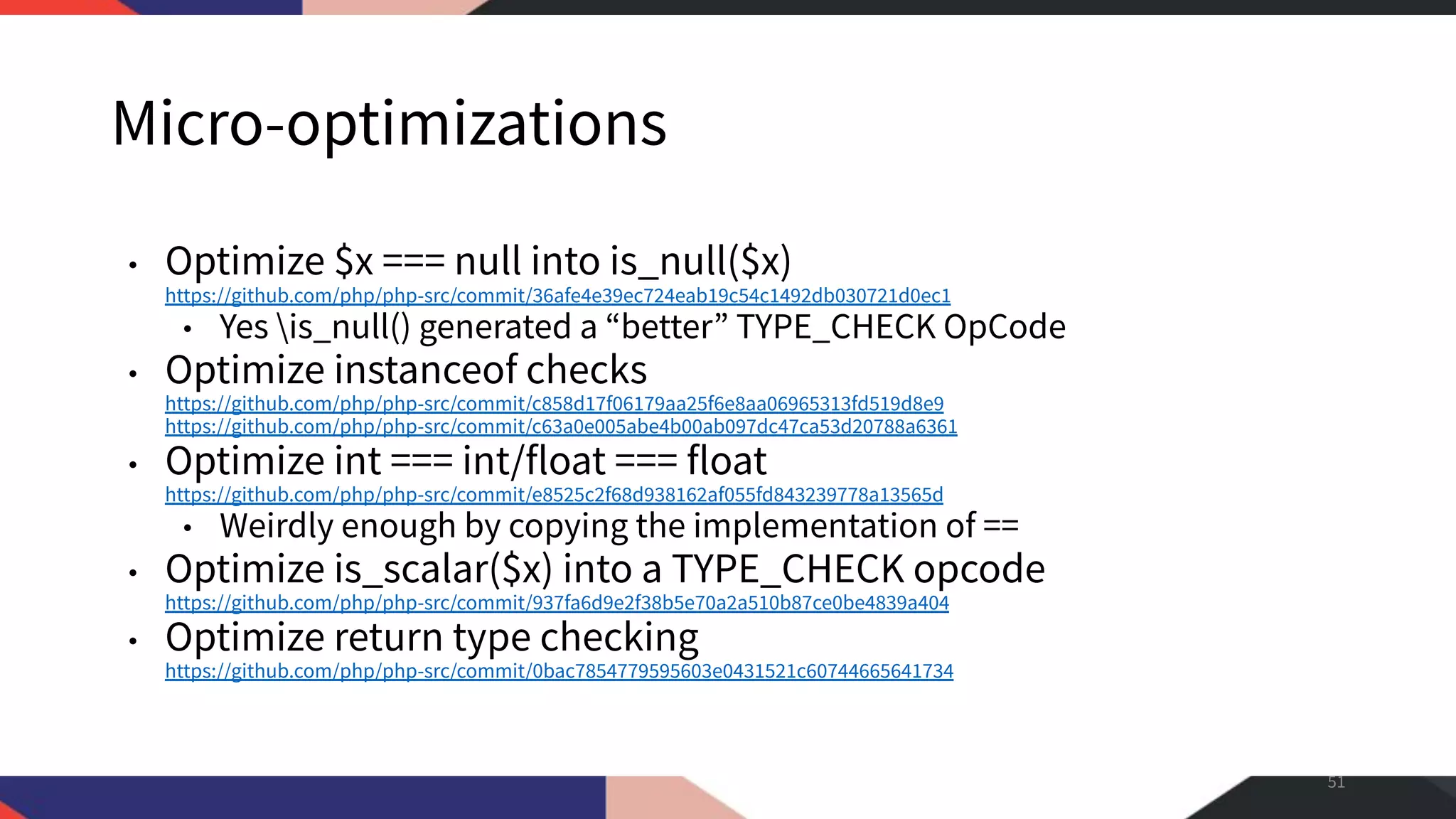 Micro-optimizations • Optimize $x === null into is_null($x) https://github.com/php/php-src/commit/36afe4e39ec724eab19c54c1492db030721d0ec1 • Yes is_null() generated a “better” TYPE_CHECK OpCode • Optimize instanceof checks https://github.com/php/php-src/commit/c858d17f06179aa25f6e8aa06965313fd519d8e9 https://github.com/php/php-src/commit/c63a0e005abe4b00ab097dc47ca53d20788a6361 • Optimize int === int/float === float https://github.com/php/php-src/commit/e8525c2f68d938162af055fd843239778a13565d • Weirdly enough by copying the implementation of == • Optimize is_scalar($x) into a TYPE_CHECK opcode https://github.com/php/php-src/commit/937fa6d9e2f38b5e70a2a510b87ce0be4839a404 • Optimize return type checking https://github.com/php/php-src/commit/0bac7854779595603e0431521c60744665641734 51 