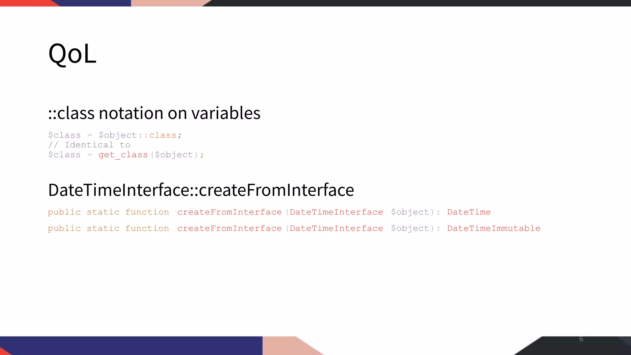 QoL ::class notation on variables $class = $object::class; // Identical to $class = get_class($object); DateTimeInterface::createFromInterface public static function createFromInterface (DateTimeInterface $object): DateTime public static function createFromInterface (DateTimeInterface $object): DateTimeImmutable 6 