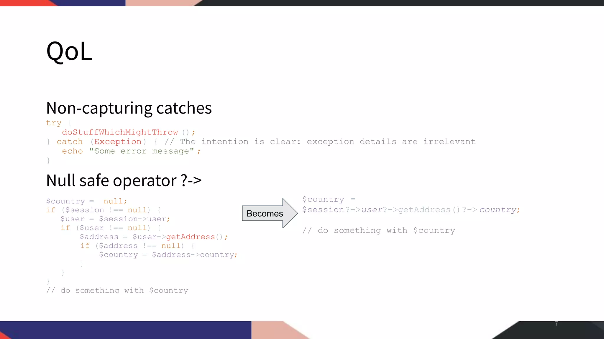 QoL Non-capturing catches try { doStuffWhichMightThrow (); } catch (Exception) { // The intention is clear: exception details are irrelevant echo "Some error message" ; } Null safe operator ?-> $country = null; if ($session !== null) { $user = $session->user; if ($user !== null) { $address = $user->getAddress(); if ($address !== null) { $country = $address->country; } } } // do something with $country 7 $country = $session?->user?->getAddress()?-> country; // do something with $country Becomes 