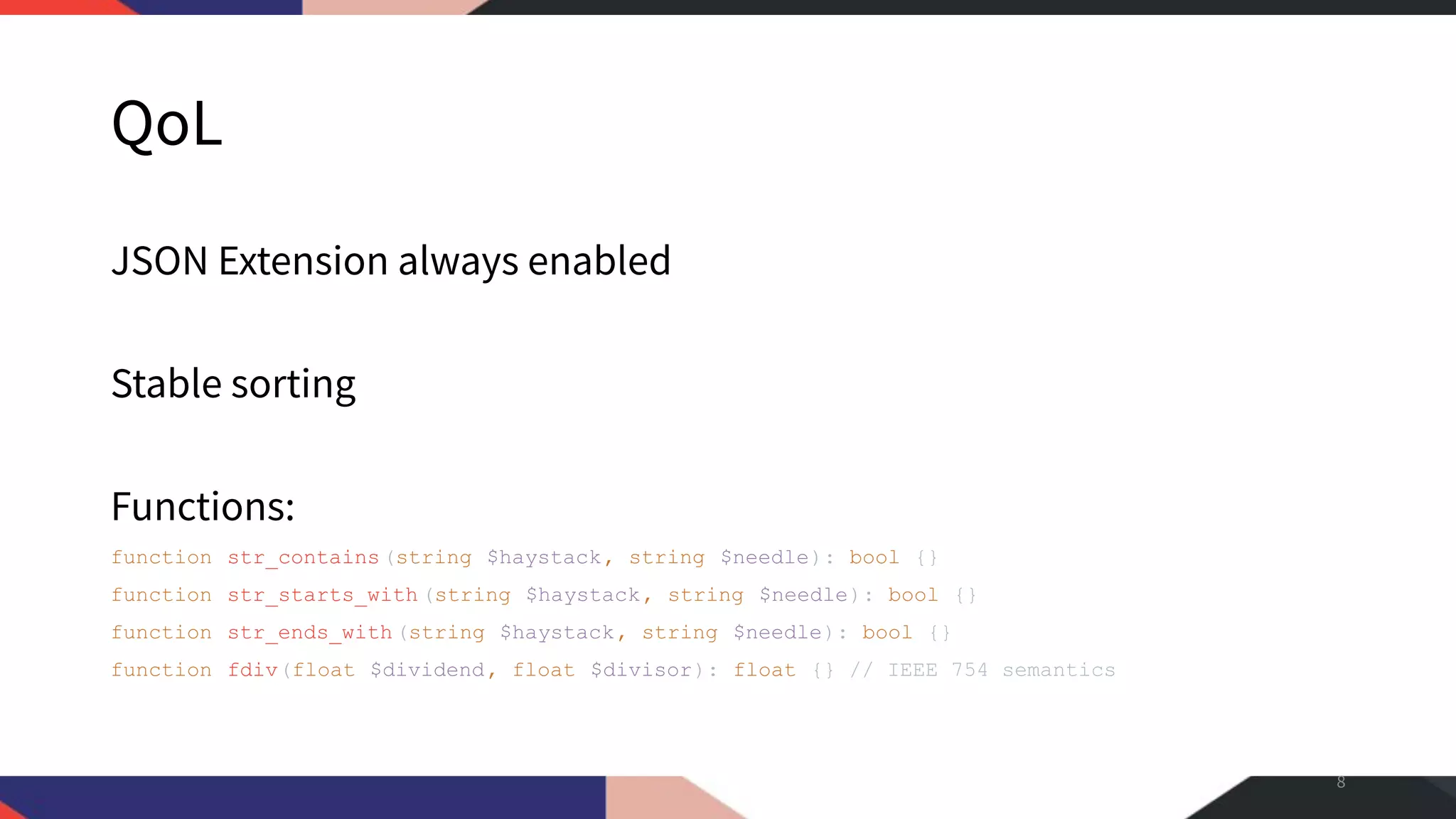 QoL JSON Extension always enabled Stable sorting Functions: function str_contains(string $haystack, string $needle): bool {} function str_starts_with (string $haystack, string $needle): bool {} function str_ends_with(string $haystack, string $needle): bool {} function fdiv(float $dividend, float $divisor): float {} // IEEE 754 semantics 8 