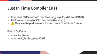 Just In Time Compiler (JIT)
• Compiles PHP code into machine language for x86 (Intel/AMD)
• Performance gain for CPU bounded (i.e. math)
• ⚠ May lead to performance loss on more “traditional” code
Part of OpCache:
• opcache.jit=on
• opache.jit_buﬀer_size=128M
10
 
