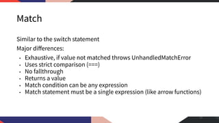 Match
Similar to the switch statement
Major diﬀerences:
• Exhaustive, if value not matched throws UnhandledMatchError
• Uses strict comparison (===)
• No fallthrough
• Returns a value
• Match condition can be any expression
• Match statement must be a single expression (like arrow functions)
11
 