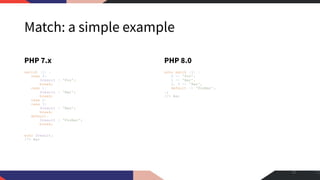 Match: a simple example
PHP 7.x
switch (1) {
case 0:
$result = 'Foo';
break;
case 1:
$result = 'Bar';
break;
case 2:
case 3:
$result = 'Baz';
break;
default:
$result = 'FooBar';
break;
}
echo $result;
//> Bar
PHP 8.0
echo match (1) {
0 => 'Foo',
1 => 'Bar',
2, 3 => 'Baz',
default => 'FooBar',
};
//> Bar
12
 