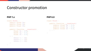 Constructor promotion
PHP 7.x
class Point {
public float $x;
public float $y;
public float $z;
public function __construct(
float $x = 0.0,
float $y = 0.0,
float $z = 0.0,
) {
$this->x = $x;
$this->y = $y;
$this->z = $z;
}
}
PHP 8.0
class Point {
public function __construct(
public float $x = 0.0,
public float $y = 0.0,
public float $z = 0.0,
) { }
}
14
 