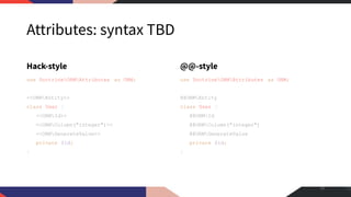 Attributes: syntax TBD
Hack-style
use DoctrineORMAttributes as ORM;
<<ORMEntity>>
class User {
<<ORMId>>
<<ORMColumn("integer")>>
<<ORMGenerateValue>>
private $id;
}
@@-style
use DoctrineORMAttributes as ORM;
@@ORMEntity
class User {
@@ORMId
@@ORMColumn("integer")
@@ORMGenerateValue
private $id;
}
16
 