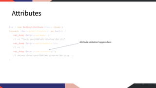 Attributes
$rc = new ReflectionClass (User::class);
foreach ($rc->getAttributes() as $attr) {
var_dump($attr->getName());
// => "DoctrineORMAttributesEntity"
var_dump($attr->getArguments());
// => []
var_dump($attr->newInstance());
// object(DoctrineORMAttributesEntity) ...
}
17
Attribute validation happens here
 