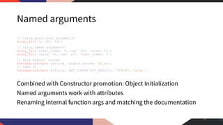 Named arguments
// Using positional arguments:
array_fill(0, 100, 50);
// Using named arguments:
array_fill(start_index: 0, num: 100, value: 50);
array_fill(value: 50, num: 100, start_index: 0);
// Skip default values
htmlspecialchars ($string, double_encode: false);
// Same as
htmlspecialchars ($string, ENT_COMPAT|ENT_HTML401, 'UTF-8', false);
Combined with Constructor promotion: Object Initialization
Named arguments work with attributes
Renaming internal function args and matching the documentation
18
 
