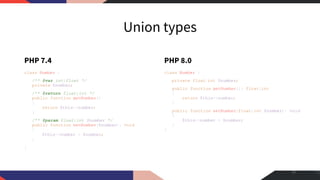Union types
PHP 7.4
class Number {
/** @var int|float */
private $number;
/** @return float|int */
public function getNumber()
{
return $this->number;
}
/** @param float|int $number */
public function setNumber($number): void
{
$this->number = $number;
}
}
PHP 8.0
class Number {
private float|int $number;
public function getNumber(): float|int
{
return $this->number;
}
public function setNumber(float|int $number): void
{
$this->number = $number;
}
}
21
 