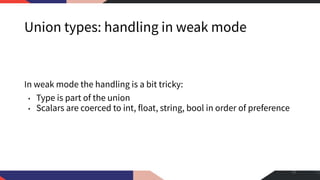 Union types: handling in weak mode
In weak mode the handling is a bit tricky:
• Type is part of the union
• Scalars are coerced to int, float, string, bool in order of preference
23
 