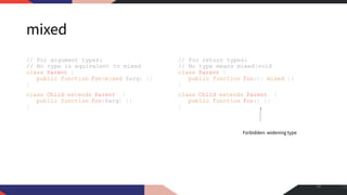 mixed
// For argument types:
// No type is equivalent to mixed
class Parent {
public function foo(mixed $arg) {}
}
class Child extends Parent {
public function foo($arg) {}
}
// For return types:
// No type means mixed|void
class Parent {
public function foo(): mixed {}
}
class Child extends Parent {
public function foo() {}
}
26
Forbidden: widening type
 