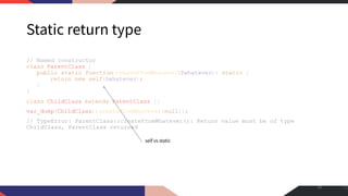 Static return type
// Named constructor
class ParentClass {
public static function createFromWhatever($whatever): static {
return new self($whatever);
}
}
class ChildClass extends ParentClass {}
var_dump(ChildClass::createFromWhatever(null));
// TypeError: ParentClass::createFromWhatever(): Return value must be of type
ChildClass, ParentClass returned
28
self vs static
 